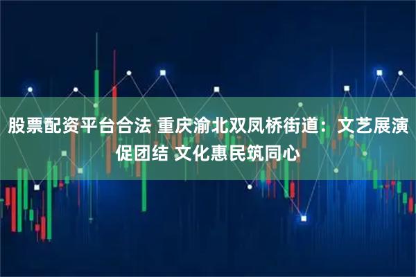 股票配资平台合法 重庆渝北双凤桥街道：文艺展演促团结 文化惠民筑同心