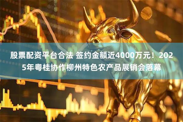 股票配资平台合法 签约金额近4000万元！2025年粤桂协作柳州特色农产品展销会落幕
