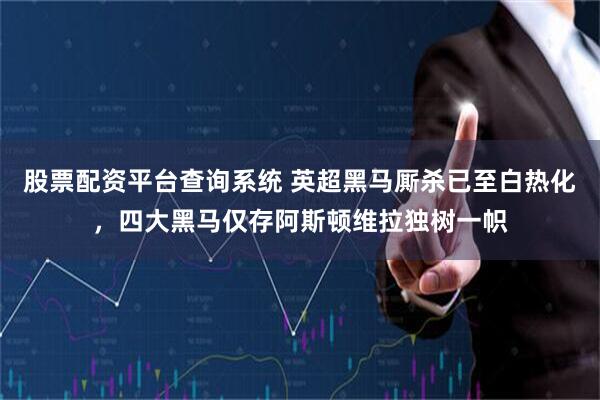 股票配资平台查询系统 英超黑马厮杀已至白热化，四大黑马仅存阿斯顿维拉独树一帜