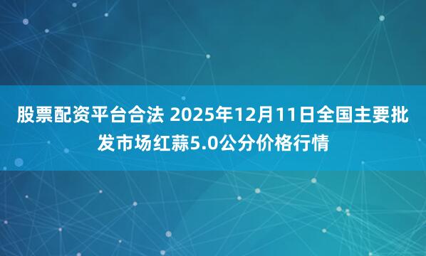 股票配资平台合法 2025年12月11日全国主要批发市场红蒜5.0公分价格行情