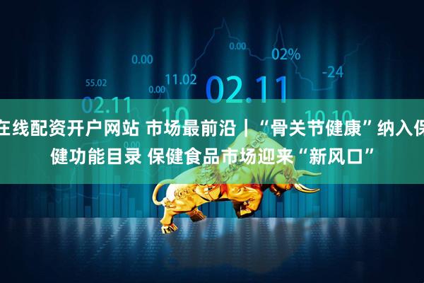 在线配资开户网站 市场最前沿｜“骨关节健康”纳入保健功能目录 保健食品市场迎来“新风口”