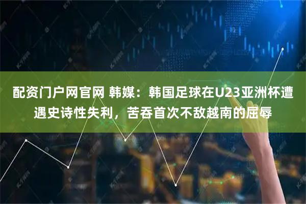 配资门户网官网 韩媒：韩国足球在U23亚洲杯遭遇史诗性失利，苦吞首次不敌越南的屈辱