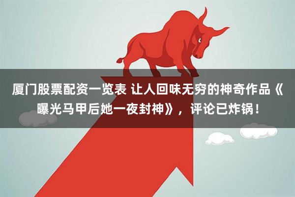 厦门股票配资一览表 让人回味无穷的神奇作品《曝光马甲后她一夜封神》，评论已炸锅！