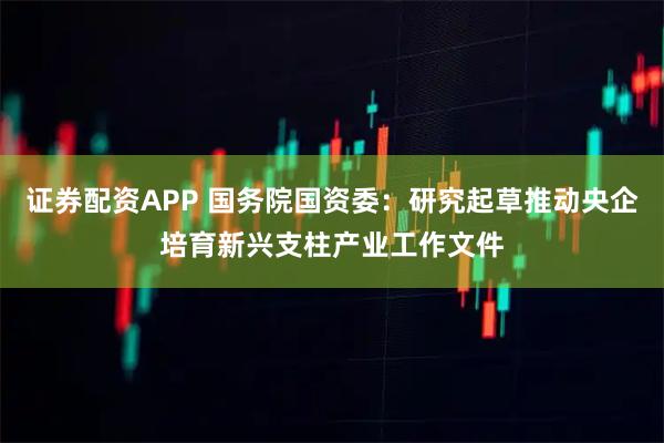 证券配资APP 国务院国资委：研究起草推动央企培育新兴支柱产业工作文件
