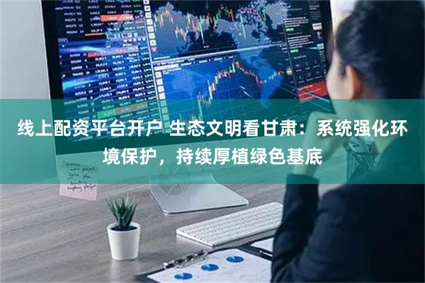 线上配资平台开户 生态文明看甘肃：系统强化环境保护，持续厚植绿色基底