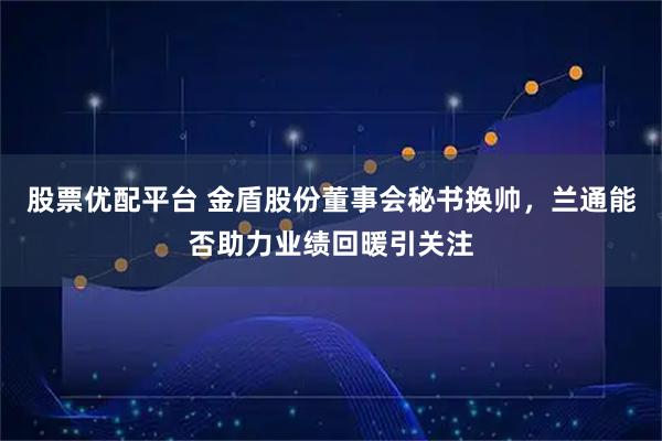 股票优配平台 金盾股份董事会秘书换帅，兰通能否助力业绩回暖引关注