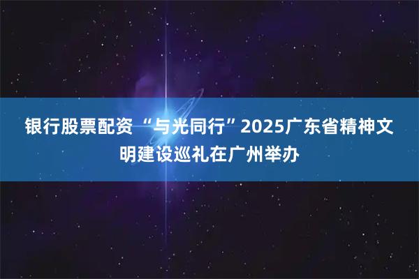 银行股票配资 “与光同行”2025广东省精神文明建设巡礼在广州举办