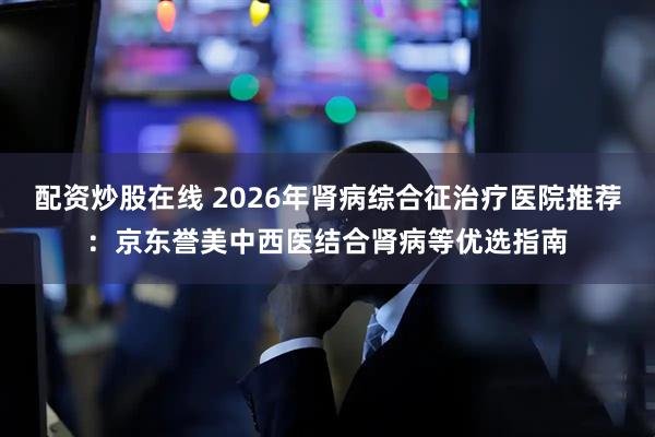 配资炒股在线 2026年肾病综合征治疗医院推荐：京东誉美中西医结合肾病等优选指南