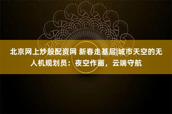 北京网上炒股配资网 新春走基层|城市天空的无人机规划员：夜空作画，云端守航