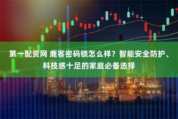 第一配资网 鹿客密码锁怎么样？智能安全防护、科技感十足的家庭必备选择