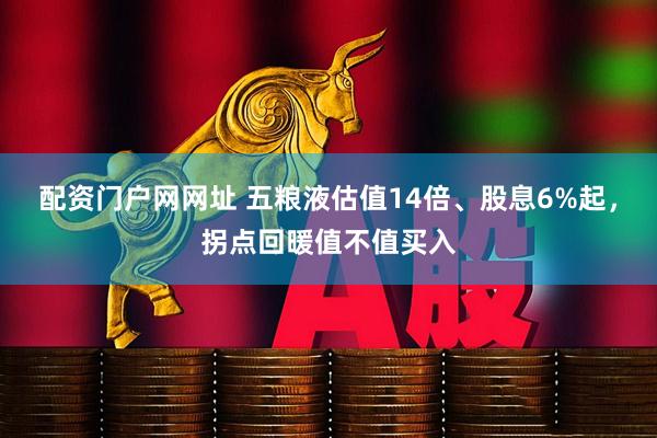 配资门户网网址 五粮液估值14倍、股息6%起，拐点回暖值不值买入