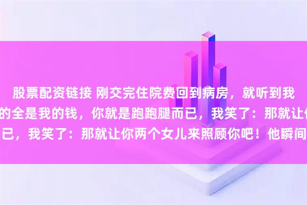 股票配资链接 刚交完住院费回到病房，就听到我爸说：你可真会装，花的全是我的钱，你就是跑跑腿而已，我笑了：那就让你两个女儿来照顾你吧！他瞬间急了