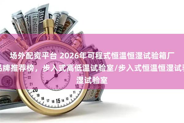 场外配资平台 2026年可程式恒温恒湿试验箱厂家品牌推荐榜，步入式高低温试验室/步入式恒温恒湿试验室