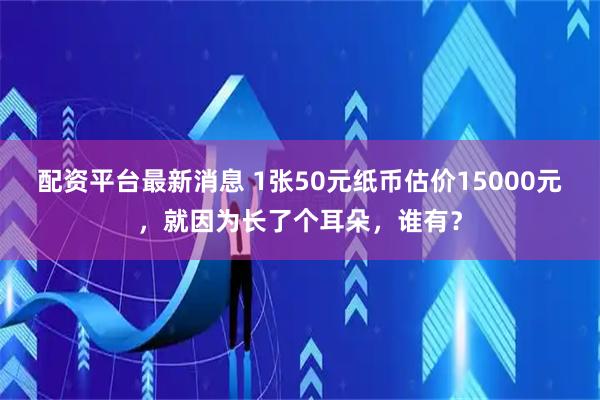 配资平台最新消息 1张50元纸币估价15000元，就因为长了个耳朵，谁有？