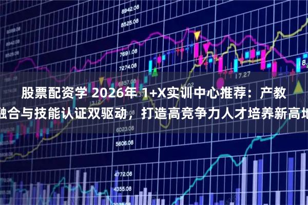 股票配资学 2026年 1+X实训中心推荐：产教融合与技能认证双驱动，打造高竞争力人才培养新高地