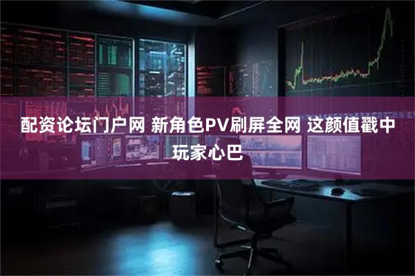 配资论坛门户网 新角色PV刷屏全网 这颜值戳中玩家心巴