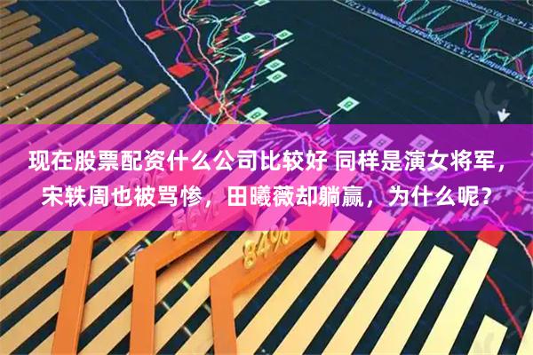 现在股票配资什么公司比较好 同样是演女将军，宋轶周也被骂惨，田曦薇却躺赢，为什么呢？
